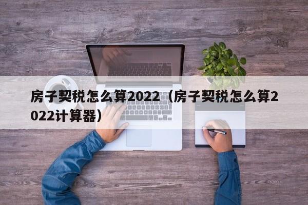 房子契税怎么算2022（房子契税怎么算2022计算器）-第1张图片-科灵网
