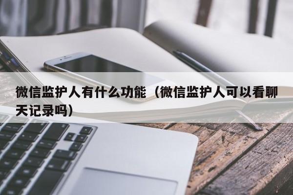 微信监护人有什么功能（微信监护人可以看聊天记录吗）-第1张图片-科灵网